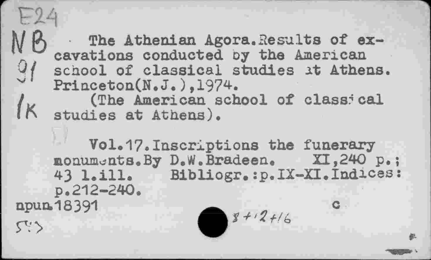 ﻿F24
we> з/ /к
The Athenian Agora.Results of excavations conducted, oy the American school of classical studies at Athens. Princeton(N.J.),1974.
(The American school of class? cal studies at Athens).
Vol.17.Inscriptions the funerary monuments.By D.W.Bradeen. XI,240 p.; 43 l.ill. Bibliogr.:p.IX-XI.Indices: p.212-240.
npun.18391
c